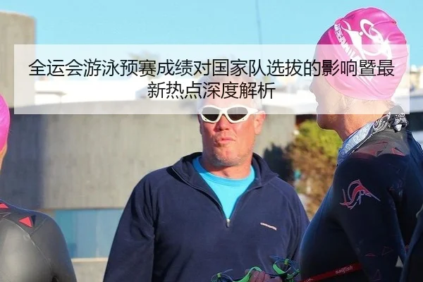 全运会游泳预赛成绩对国家队选拔的影响暨最新热点深度解析